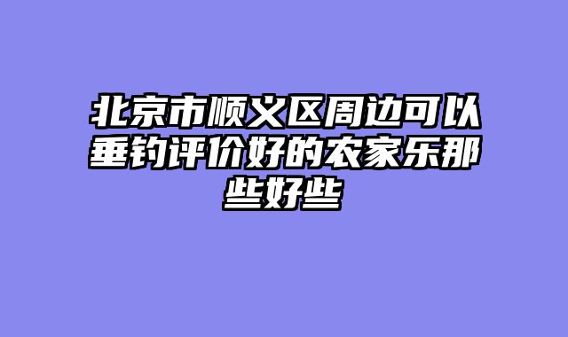 北京市顺义区周边可以垂钓评价好的农家乐那些好些