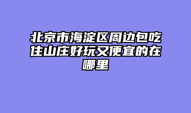 北京市海淀区周边包吃住山庄好玩又便宜的在哪里