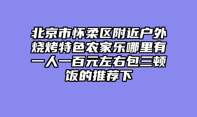 北京市怀柔区附近户外烧烤特色农家乐哪里有一人一百元左右包三顿饭的推荐下