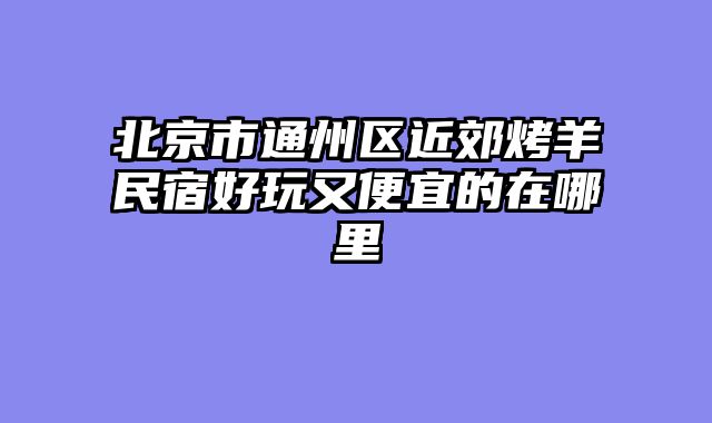 北京市通州区近郊烤羊民宿好玩又便宜的在哪里