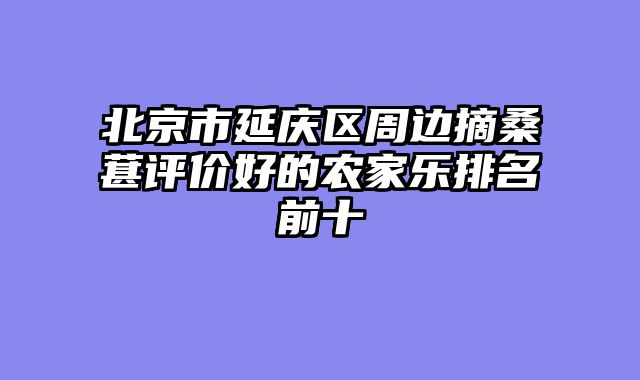北京市延庆区周边摘桑葚评价好的农家乐排名前十