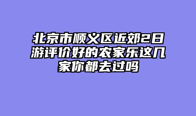 北京市顺义区近郊2日游评价好的农家乐这几家你都去过吗
