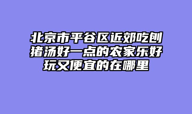 北京市平谷区近郊吃刨猪汤好一点的农家乐好玩又便宜的在哪里