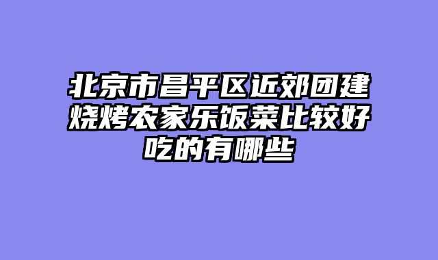 北京市昌平区近郊团建烧烤农家乐饭菜比较好吃的有哪些
