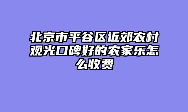 北京市平谷区近郊农村观光口碑好的农家乐怎么收费