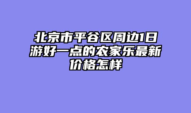 北京市平谷区周边1日游好一点的农家乐最新价格怎样