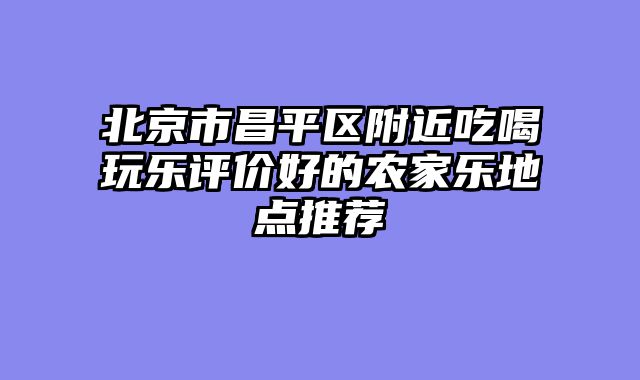 北京市昌平区附近吃喝玩乐评价好的农家乐地点推荐