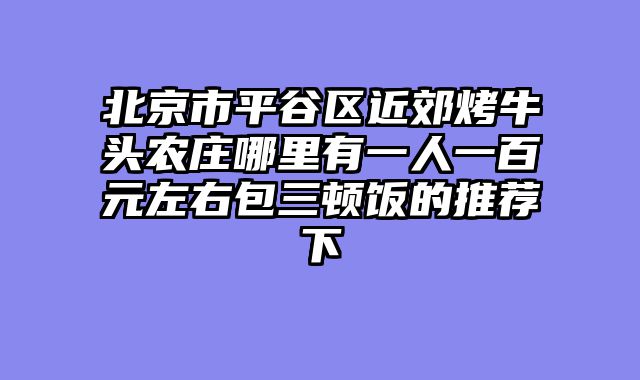 北京市平谷区近郊烤牛头农庄哪里有一人一百元左右包三顿饭的推荐下