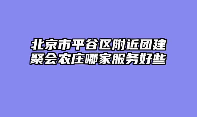 北京市平谷区附近团建聚会农庄哪家服务好些