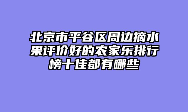 北京市平谷区周边摘水果评价好的农家乐排行榜十佳都有哪些