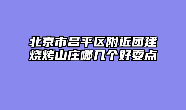 北京市昌平区附近团建烧烤山庄哪几个好耍点