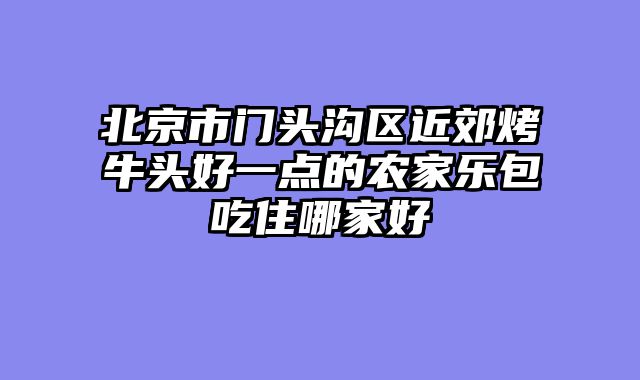 北京市门头沟区近郊烤牛头好一点的农家乐包吃住哪家好
