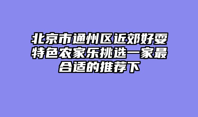 北京市通州区近郊好耍特色农家乐挑选一家最合适的推荐下
