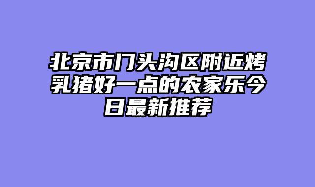 北京市门头沟区附近烤乳猪好一点的农家乐今日最新推荐