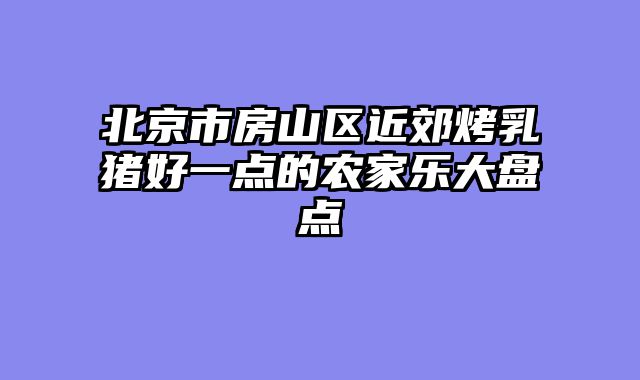 北京市房山区近郊烤乳猪好一点的农家乐大盘点