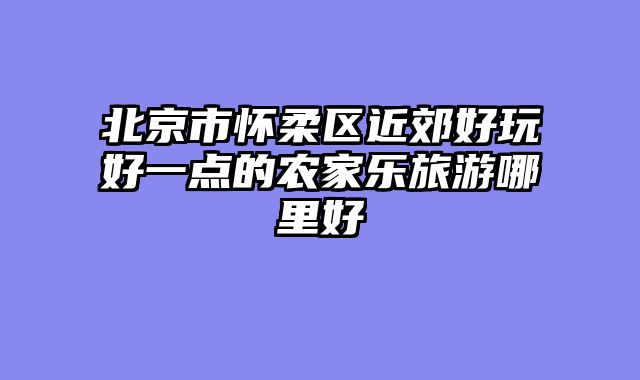 北京市怀柔区近郊好玩好一点的农家乐旅游哪里好