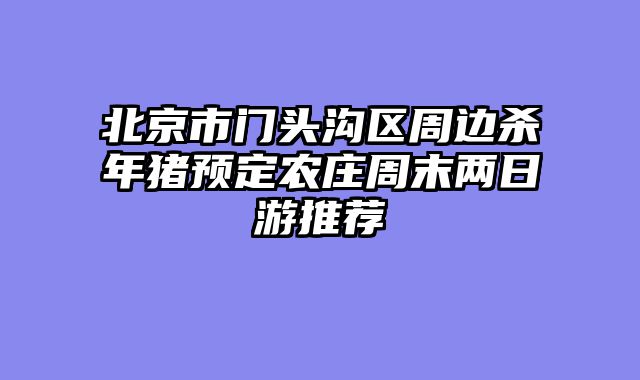北京市门头沟区周边杀年猪预定农庄周末两日游推荐