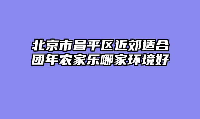 北京市昌平区近郊适合团年农家乐哪家环境好