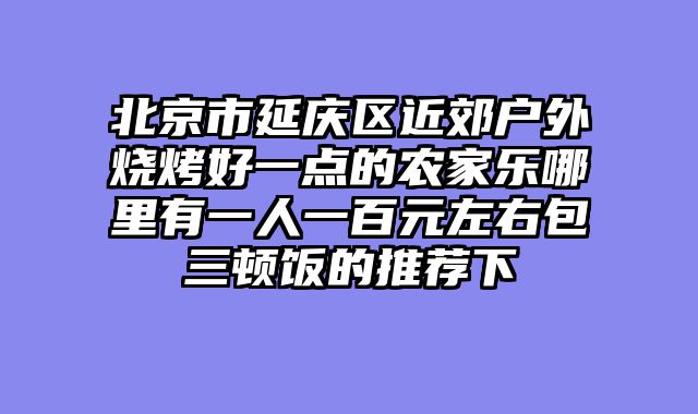 北京市延庆区近郊户外烧烤好一点的农家乐哪里有一人一百元左右包三顿饭的推荐下