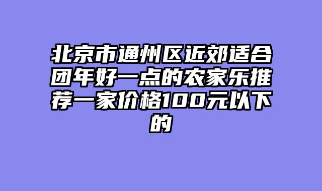 北京市通州区近郊适合团年好一点的农家乐推荐一家价格100元以下的
