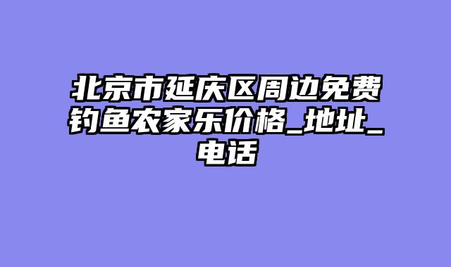 北京市延庆区周边免费钓鱼农家乐价格_地址_电话