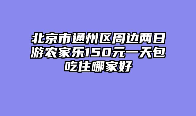 北京市通州区周边两日游农家乐150元一天包吃住哪家好