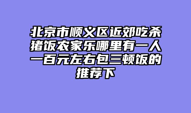 北京市顺义区近郊吃杀猪饭农家乐哪里有一人一百元左右包三顿饭的推荐下