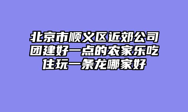 北京市顺义区近郊公司团建好一点的农家乐吃住玩一条龙哪家好