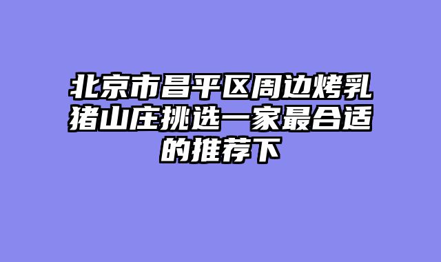 北京市昌平区周边烤乳猪山庄挑选一家最合适的推荐下