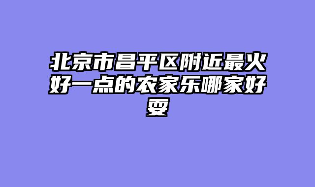 北京市昌平区附近最火好一点的农家乐哪家好耍
