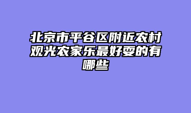 北京市平谷区附近农村观光农家乐最好耍的有哪些