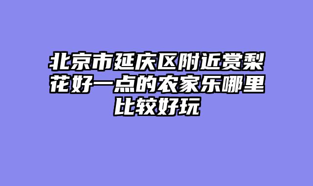 北京市延庆区附近赏梨花好一点的农家乐哪里比较好玩