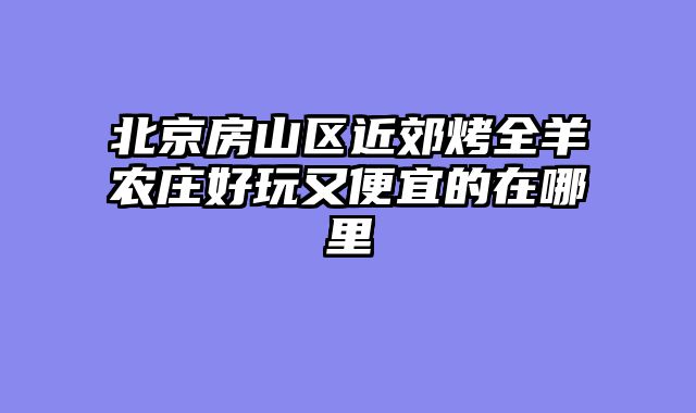 北京房山区近郊烤全羊农庄好玩又便宜的在哪里