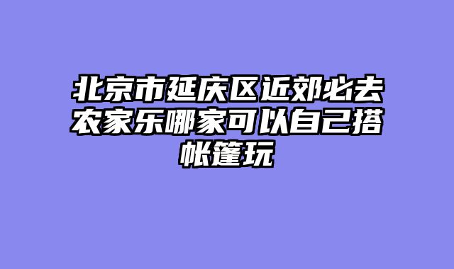 北京市延庆区近郊必去农家乐哪家可以自己搭帐篷玩