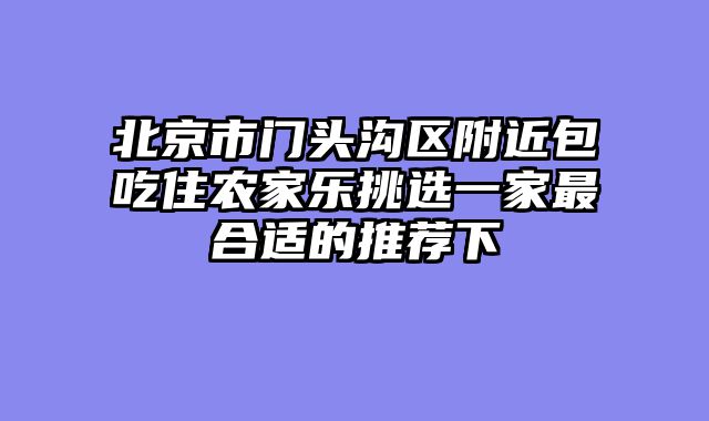 北京市门头沟区附近包吃住农家乐挑选一家最合适的推荐下