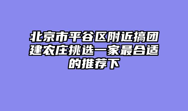 北京市平谷区附近搞团建农庄挑选一家最合适的推荐下
