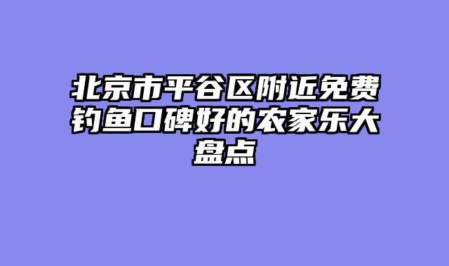 北京市平谷区附近免费钓鱼口碑好的农家乐大盘点