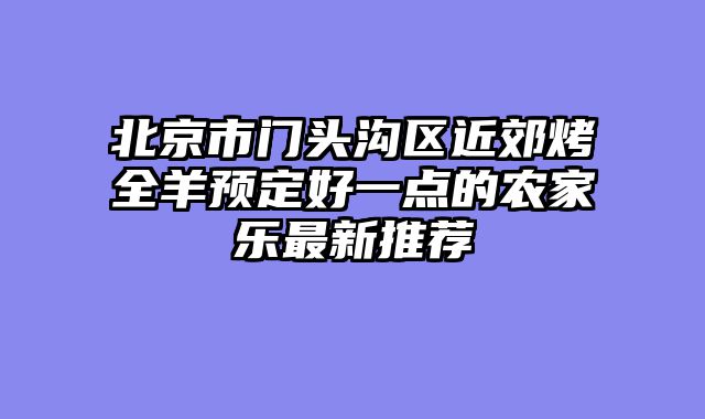 北京市门头沟区近郊烤全羊预定好一点的农家乐最新推荐