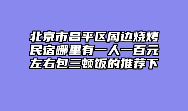北京市昌平区周边烧烤民宿哪里有一人一百元左右包三顿饭的推荐下