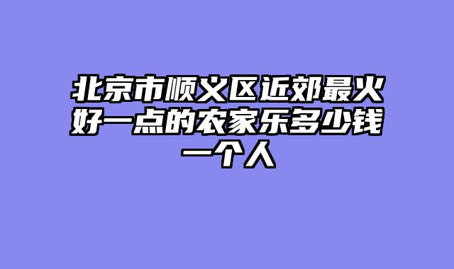 北京市顺义区近郊最火好一点的农家乐多少钱一个人