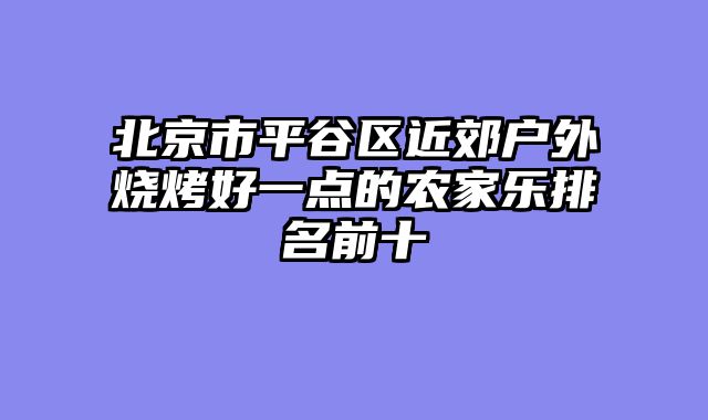 北京市平谷区近郊户外烧烤好一点的农家乐排名前十