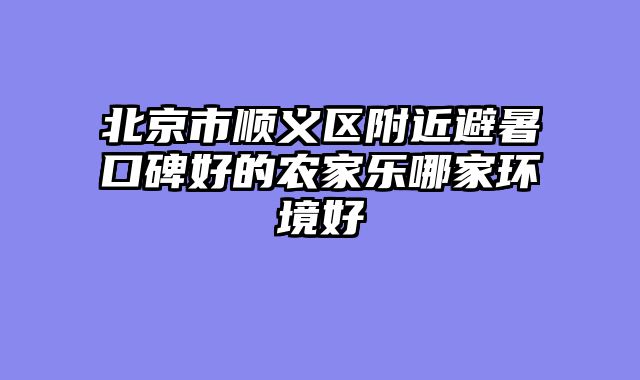 北京市顺义区附近避暑口碑好的农家乐哪家环境好