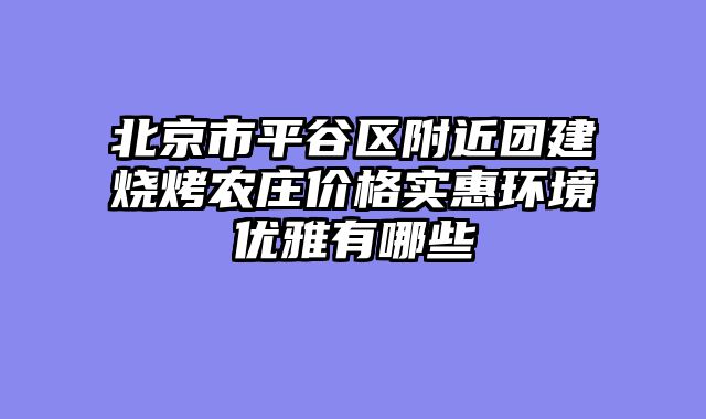 北京市平谷区附近团建烧烤农庄价格实惠环境优雅有哪些