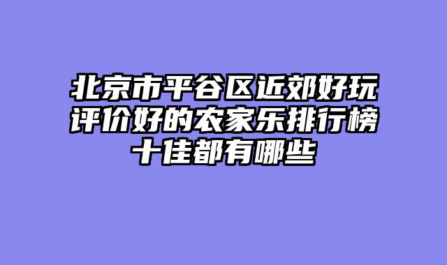 北京市平谷区近郊好玩评价好的农家乐排行榜十佳都有哪些