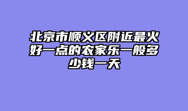 北京市顺义区附近最火好一点的农家乐一般多少钱一天