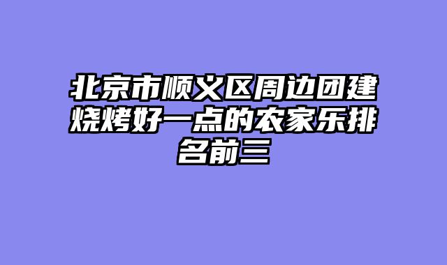 北京市顺义区周边团建烧烤好一点的农家乐排名前三