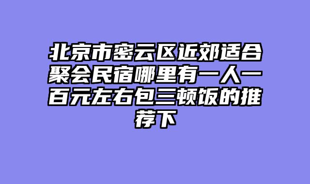 北京市密云区近郊适合聚会民宿哪里有一人一百元左右包三顿饭的推荐下