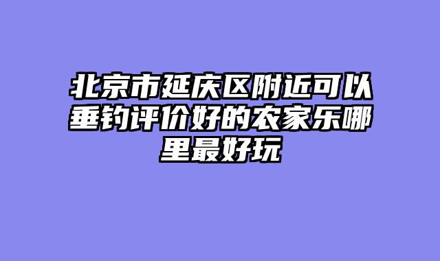 北京市延庆区附近可以垂钓评价好的农家乐哪里最好玩
