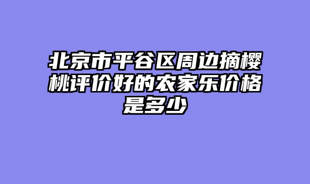 北京市平谷区周边摘樱桃评价好的农家乐价格是多少