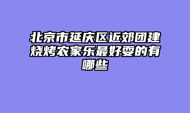 北京市延庆区近郊团建烧烤农家乐最好耍的有哪些